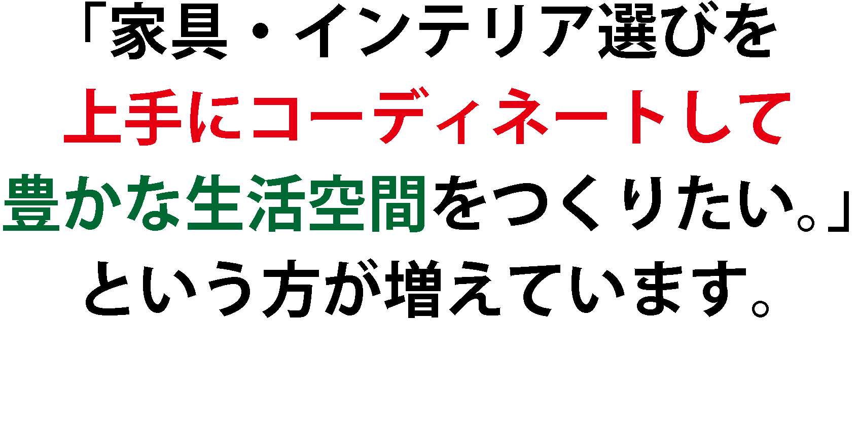 「家具・インテリア選びを
上手にコーディネートして
豊かな生活空間をつくりたい。」
という方が増えています。