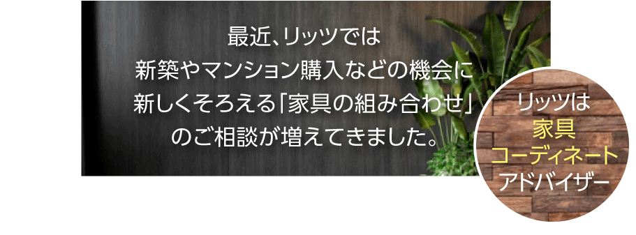 最近、リッツでは、新築やマンション購入などの機会に新しく揃える「家具・インテリアの組み合わせ」のご相談が増えてきました。
リッツインテリアは、家具コーディネートアドバイザー
